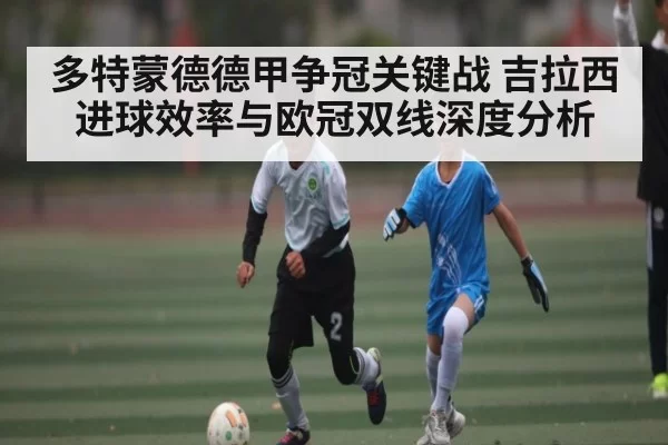 多特蒙德德甲争冠关键战 吉拉西进球效率与欧冠双线深度分析