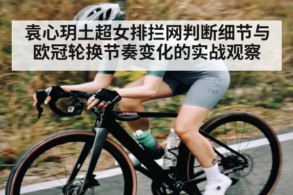 袁心玥土超女排拦网判断细节与欧冠轮换节奏变化的实战观察